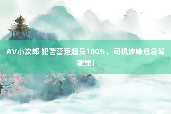 AV小次郎 犯警营运超员100%，司机涉嫌危急驾驶罪！