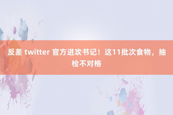 反差 twitter 官方进攻书记！这11批次食物，抽检不对格