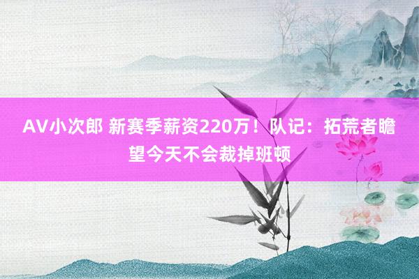 AV小次郎 新赛季薪资220万！队记：拓荒者瞻望今天不会裁掉班顿