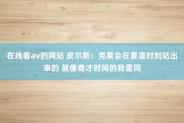 在线看av的网站 皮尔斯：克莱会在要道时刻站出来的 就像奇才时间的我雷同