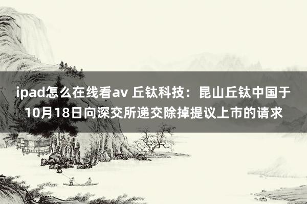 ipad怎么在线看av 丘钛科技：昆山丘钛中国于10月18日向深交所递交除掉提议上市的请求