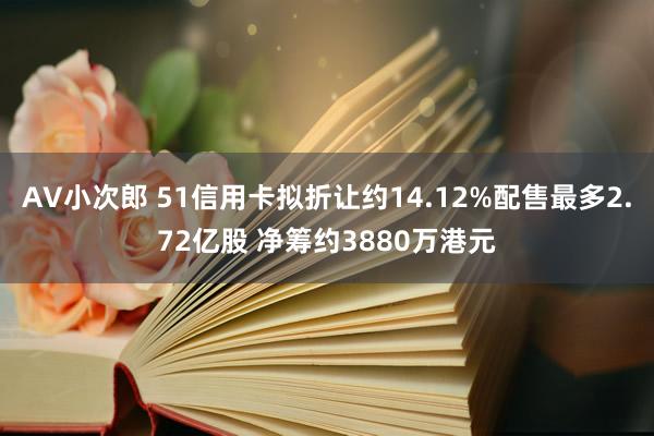 AV小次郎 51信用卡拟折让约14.12%配售最多2.72亿股 净筹约3880万港元