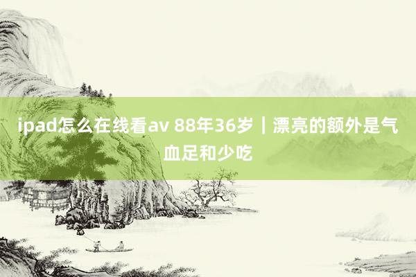 ipad怎么在线看av 88年36岁｜漂亮的额外是气血足和少吃