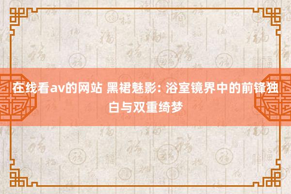 在线看av的网站 黑裙魅影: 浴室镜界中的前锋独白与双重绮梦