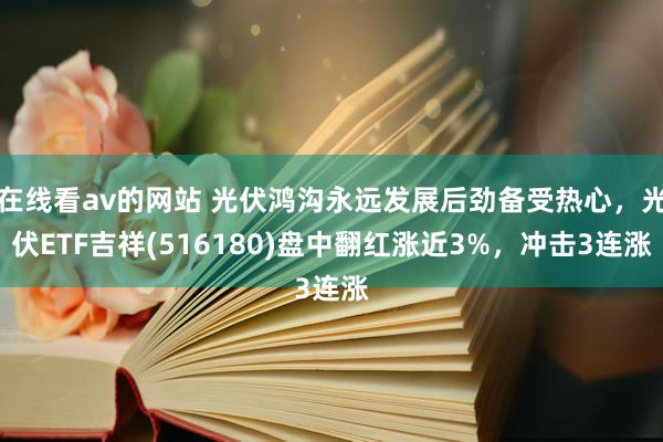 在线看av的网站 光伏鸿沟永远发展后劲备受热心，光伏ETF吉祥(516180)盘中翻红涨近3%，冲击3连涨