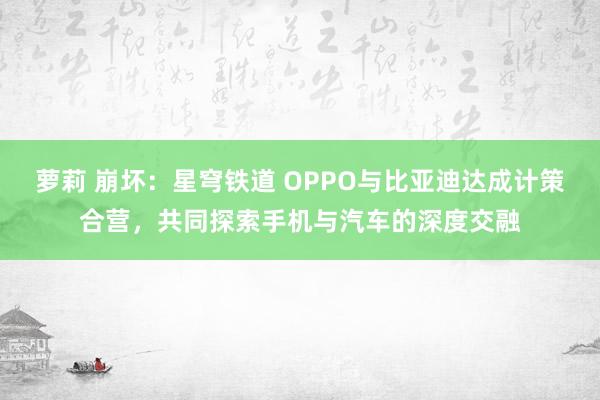 萝莉 崩坏：星穹铁道 OPPO与比亚迪达成计策合营，共同探索手机与汽车的深度交融