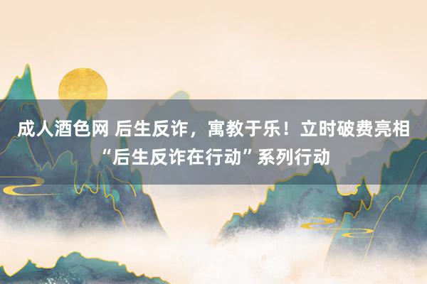 成人酒色网 后生反诈，寓教于乐！立时破费亮相“后生反诈在行动”系列行动