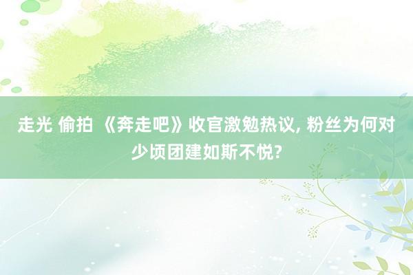 走光 偷拍 《奔走吧》收官激勉热议， 粉丝为何对少顷团建如斯不悦?