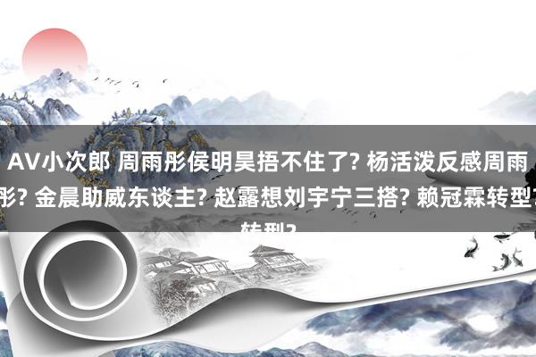 AV小次郎 周雨彤侯明昊捂不住了? 杨活泼反感周雨彤? 金晨助威东谈主? 赵露想刘宇宁三搭? 赖冠霖转型?