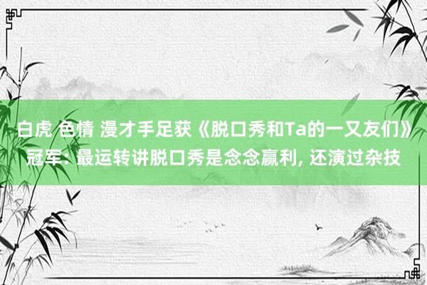 白虎 色情 漫才手足获《脱口秀和Ta的一又友们》冠军: 最运转讲脱口秀是念念赢利， 还演过杂技