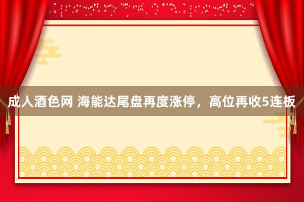 成人酒色网 海能达尾盘再度涨停，高位再收5连板