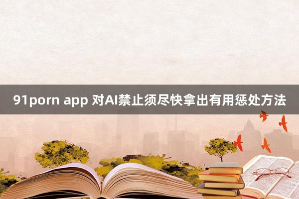 91porn app 对AI禁止须尽快拿出有用惩处方法