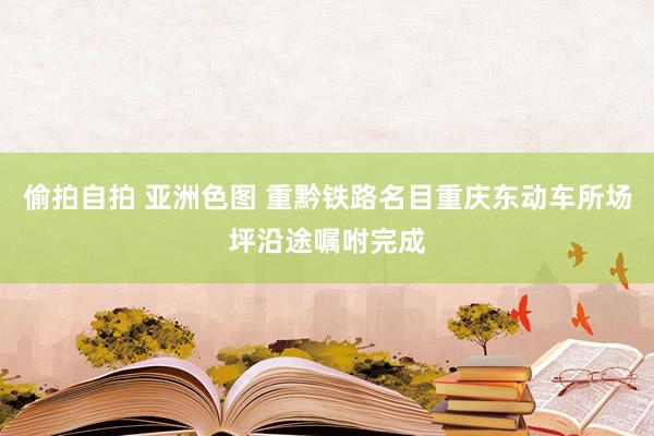 偷拍自拍 亚洲色图 重黔铁路名目重庆东动车所场坪沿途嘱咐完成