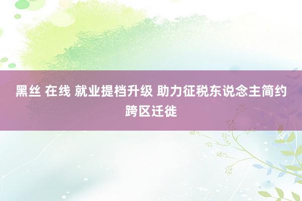 黑丝 在线 就业提档升级 助力征税东说念主简约跨区迁徙