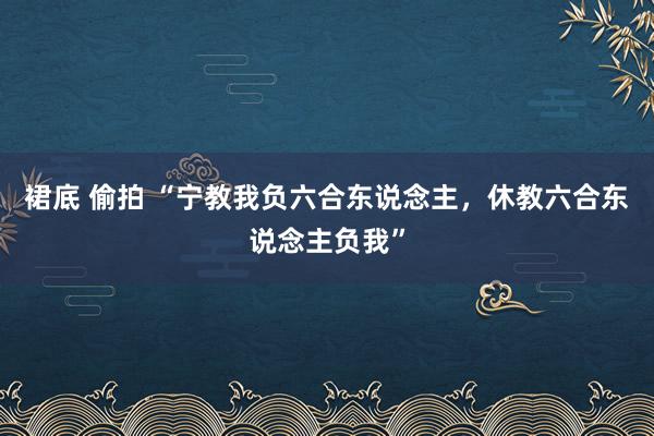 裙底 偷拍 “宁教我负六合东说念主，休教六合东说念主负我”