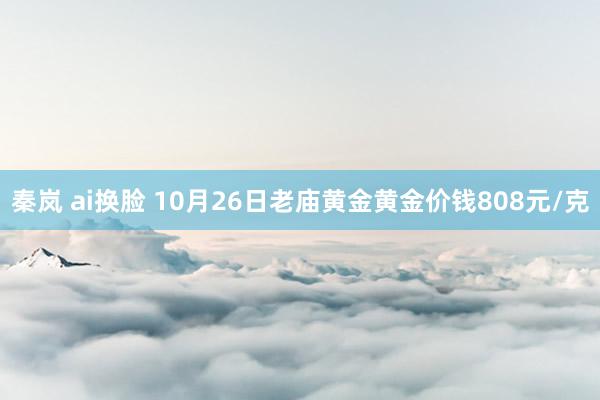 秦岚 ai换脸 10月26日老庙黄金黄金价钱808元/克