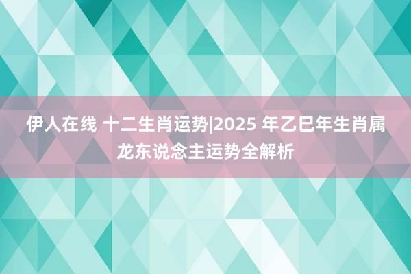 伊人在线 十二生肖运势|2025 年乙巳年生肖属龙东说念主运势全解析