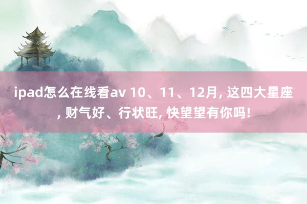 ipad怎么在线看av 10、11、12月， 这四大星座， 财气好、行状旺， 快望望有你吗!