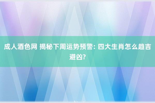 成人酒色网 揭秘下周运势预警: 四大生肖怎么趋吉避凶?