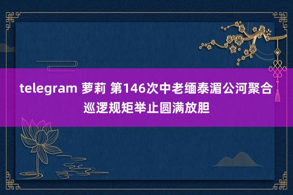 telegram 萝莉 第146次中老缅泰湄公河聚合巡逻规矩举止圆满放胆