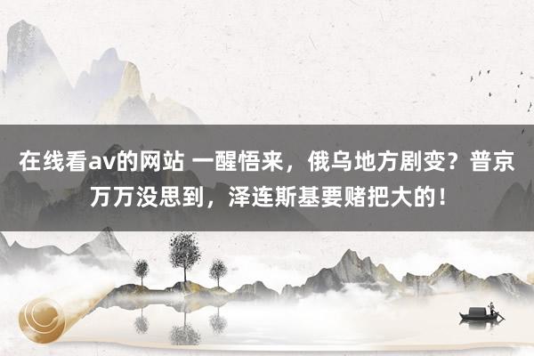 在线看av的网站 一醒悟来，俄乌地方剧变？普京万万没思到，泽连斯基要赌把大的！