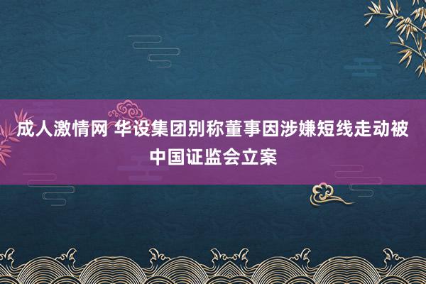 成人激情网 华设集团别称董事因涉嫌短线走动被中国证监会立案