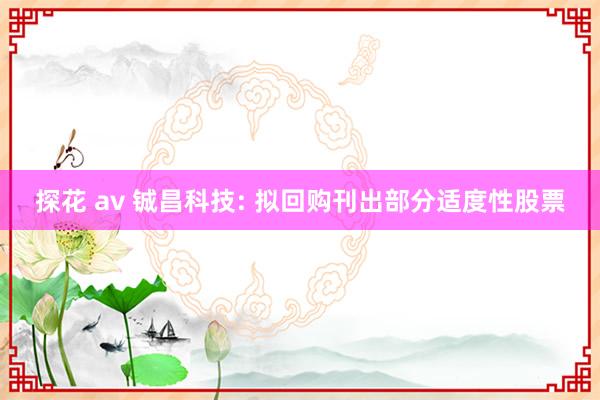 探花 av 铖昌科技: 拟回购刊出部分适度性股票