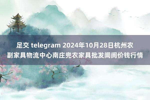 足交 telegram 2024年10月28日杭州农副家具物流中心南庄兜农家具批发阛阓价钱行情