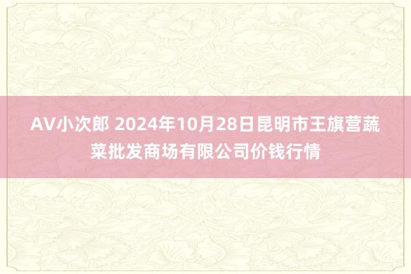 AV小次郎 2024年10月28日昆明市王旗营蔬菜批发商场有限公司价钱行情