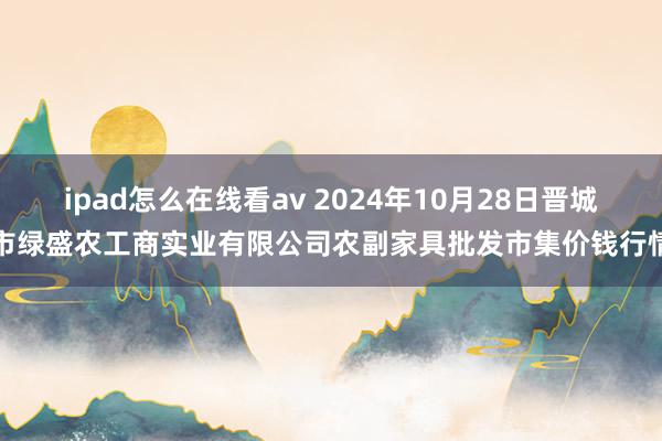 ipad怎么在线看av 2024年10月28日晋城市绿盛农工商实业有限公司农副家具批发市集价钱行情