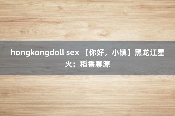 hongkongdoll sex 【你好，小镇】黑龙江星火：稻香聊源