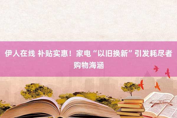 伊人在线 补贴实惠！家电“以旧换新”引发耗尽者购物海涵