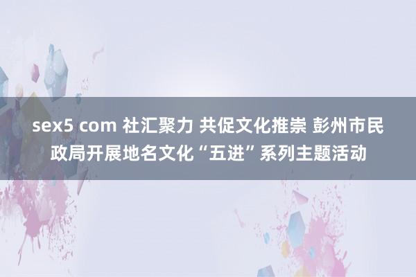 sex5 com 社汇聚力 共促文化推崇 彭州市民政局开展地名文化“五进”系列主题活动