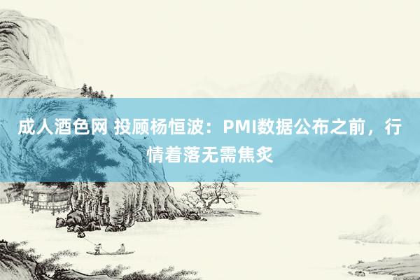 成人酒色网 投顾杨恒波：PMI数据公布之前，行情着落无需焦炙