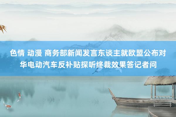 色情 动漫 商务部新闻发言东谈主就欧盟公布对华电动汽车反补贴探听终裁效果答记者问