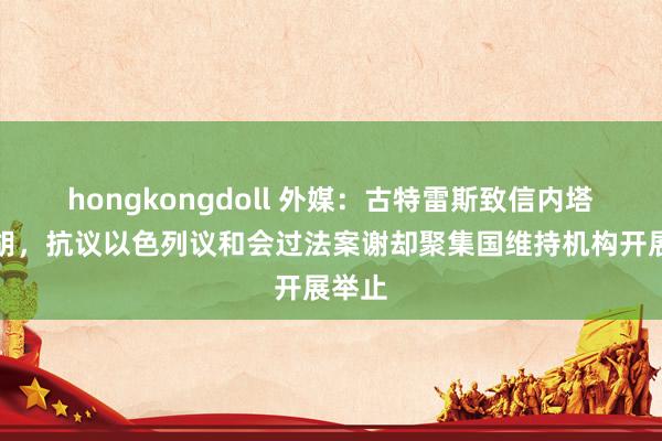 hongkongdoll 外媒：古特雷斯致信内塔尼亚胡，抗议以色列议和会过法案谢却聚集国维持机构开展举止