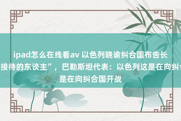 ipad怎么在线看av 以色列晓谕纠合国布告长为“不受接待的东谈主”，巴勒斯坦代表：以色列这是在向纠合国开战