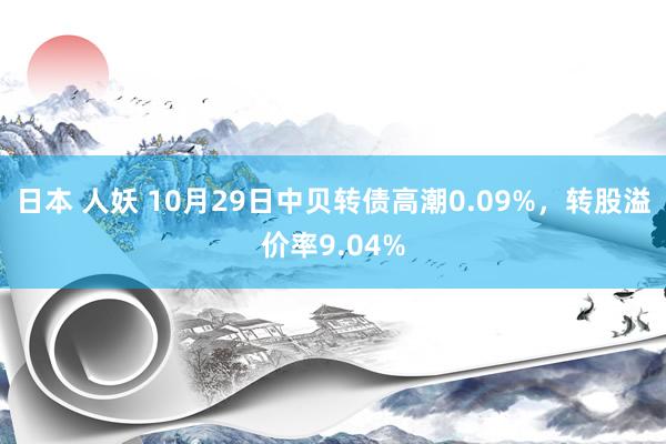 日本 人妖 10月29日中贝转债高潮0.09%，转股溢价率9.04%