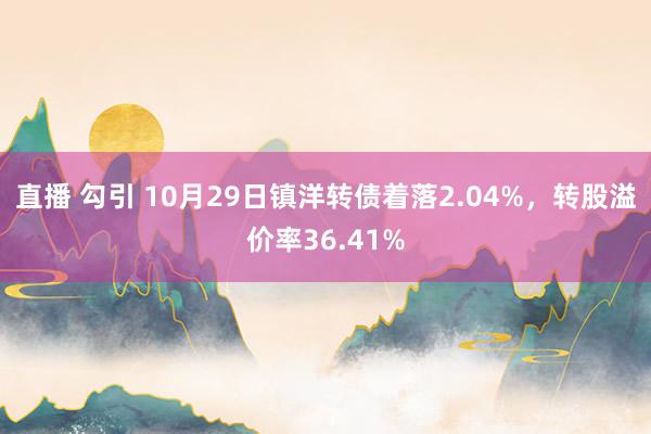 直播 勾引 10月29日镇洋转债着落2.04%，转股溢价率36.41%