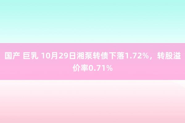 国产 巨乳 10月29日湘泵转债下落1.72%，转股溢价率0.71%