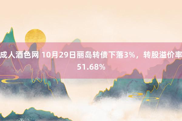 成人酒色网 10月29日丽岛转债下落3%，转股溢价率51.68%