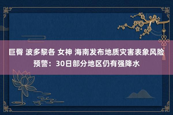 巨臀 波多黎各 女神 海南发布地质灾害表象风险预警：30日部分地区仍有强降水