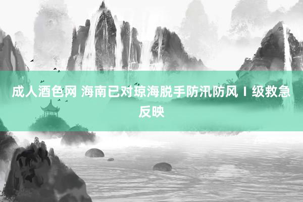 成人酒色网 海南已对琼海脱手防汛防风Ⅰ级救急反映