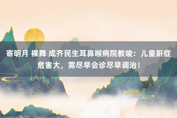 寄明月 裸舞 成齐民生耳鼻喉病院教唆：儿童鼾症危害大，需尽早会诊尽早调治！