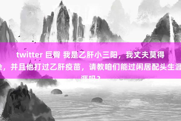 twitter 巨臀 我是乙肝小三阳，我丈夫莫得感染，并且他打过乙肝疫苗，请教咱们能过闲居配头生涯吗？