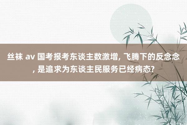 丝袜 av 国考报考东谈主数激增， 飞腾下的反念念， 是追求为东谈主民服务已经病态?