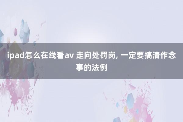 ipad怎么在线看av 走向处罚岗， 一定要搞清作念事的法例