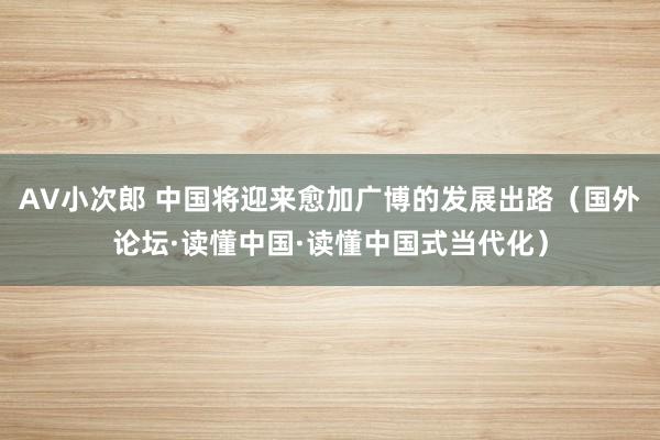 AV小次郎 中国将迎来愈加广博的发展出路（国外论坛·读懂中国·读懂中国式当代化）