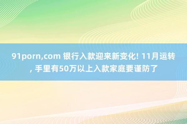 91porn，com 银行入款迎来新变化! 11月运转， 手里有50万以上入款家庭要谨防了