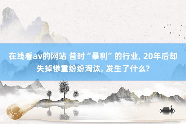 在线看av的网站 昔时“暴利”的行业， 20年后却失掉惨重纷纷淘汰， 发生了什么?